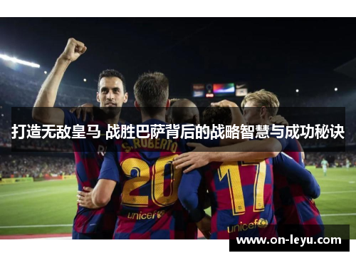 打造无敌皇马 战胜巴萨背后的战略智慧与成功秘诀