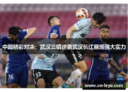中超精彩对决：武汉三镇逆袭武汉长江展现强大实力