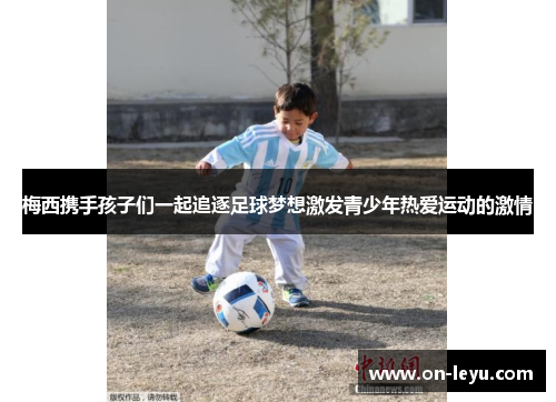 梅西携手孩子们一起追逐足球梦想激发青少年热爱运动的激情