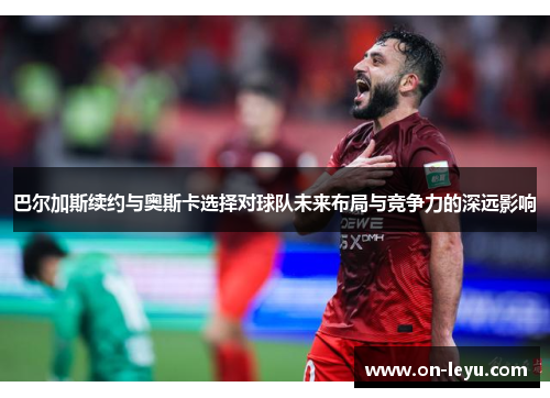 巴尔加斯续约与奥斯卡选择对球队未来布局与竞争力的深远影响