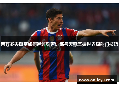 莱万多夫斯基如何通过刻苦训练与天赋掌握世界级射门技巧