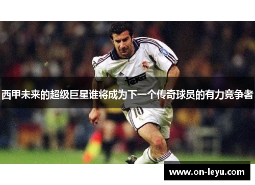 西甲未来的超级巨星谁将成为下一个传奇球员的有力竞争者