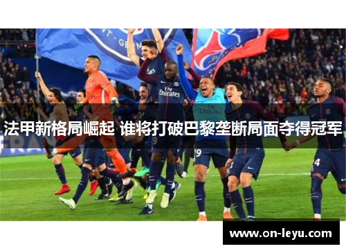 法甲新格局崛起 谁将打破巴黎垄断局面夺得冠军