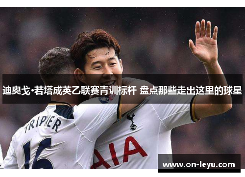 迪奥戈·若塔成英乙联赛青训标杆 盘点那些走出这里的球星