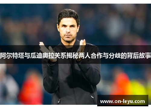 阿尔特塔与瓜迪奥拉关系揭秘两人合作与分歧的背后故事