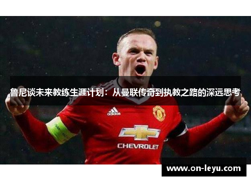 鲁尼谈未来教练生涯计划：从曼联传奇到执教之路的深远思考