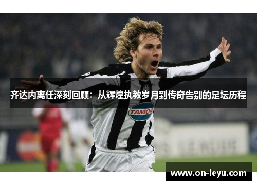 齐达内离任深刻回顾：从辉煌执教岁月到传奇告别的足坛历程